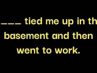 __ made me Drink 100oz of Water, Gagged me and Tied me up in the Basement while __ went to Work